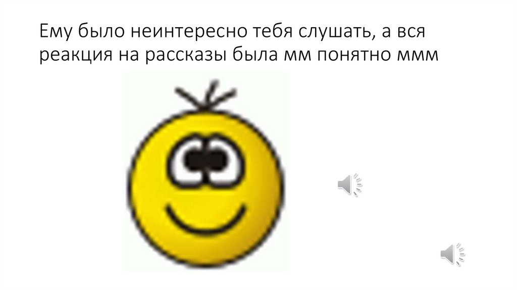 Ему было неинтересно тебя слушать, а вся реакция на рассказы была мм понятно ммм