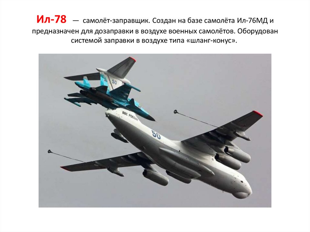 Ил-78  —  самолёт-заправщик. Создан на базе самолёта Ил-76МД и предназначен для дозаправки в воздухе военных самолётов.
