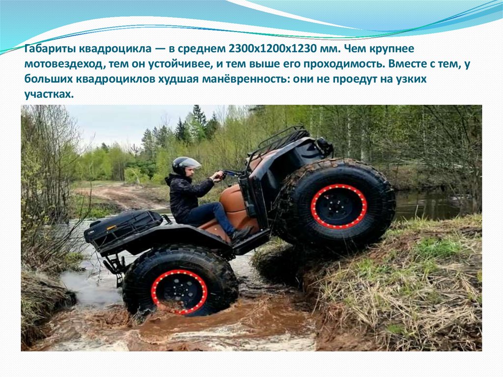 Габариты квадроцикла — в среднем 2300х1200х1230 мм. Чем крупнее мотовездеход, тем он устойчивее, и тем выше его проходимость.