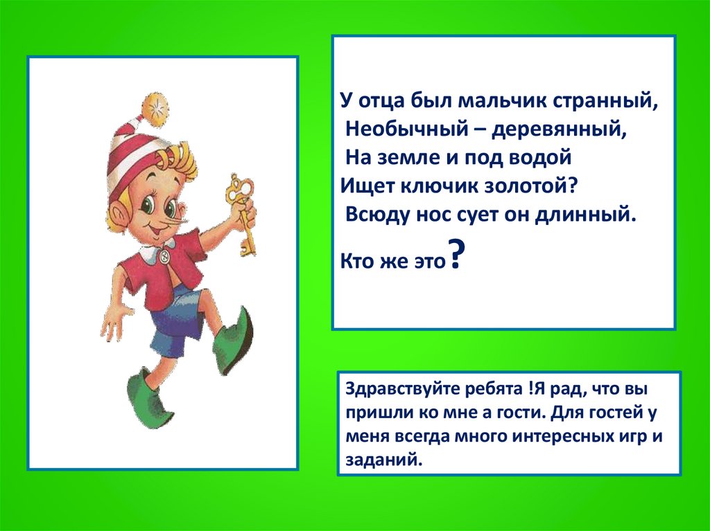У отца был мальчик странный, Необычный – деревянный, На земле и под водой Ищет ключик золотой? Всюду нос сует он длинный. Кто