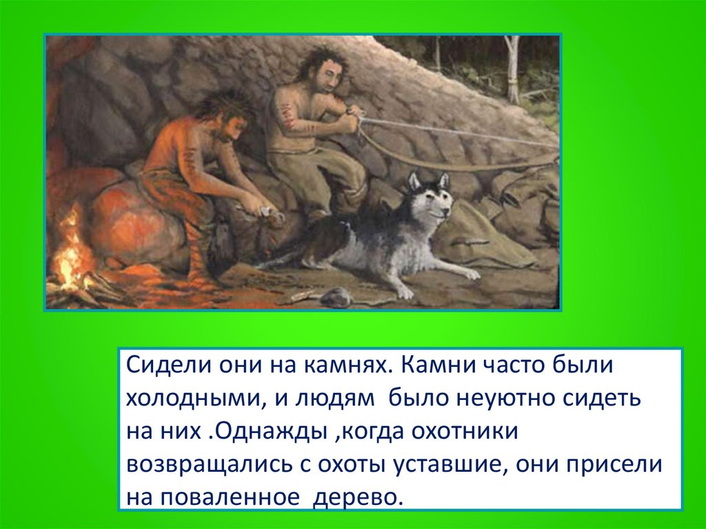 Сидели они на камнях. Камни часто были холодными, и людям было неуютно сидеть на них .Однажды ,когда охотники возвращались с