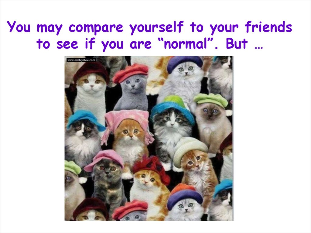 You may compare yourself to your friends to see if you are “normal”. But …