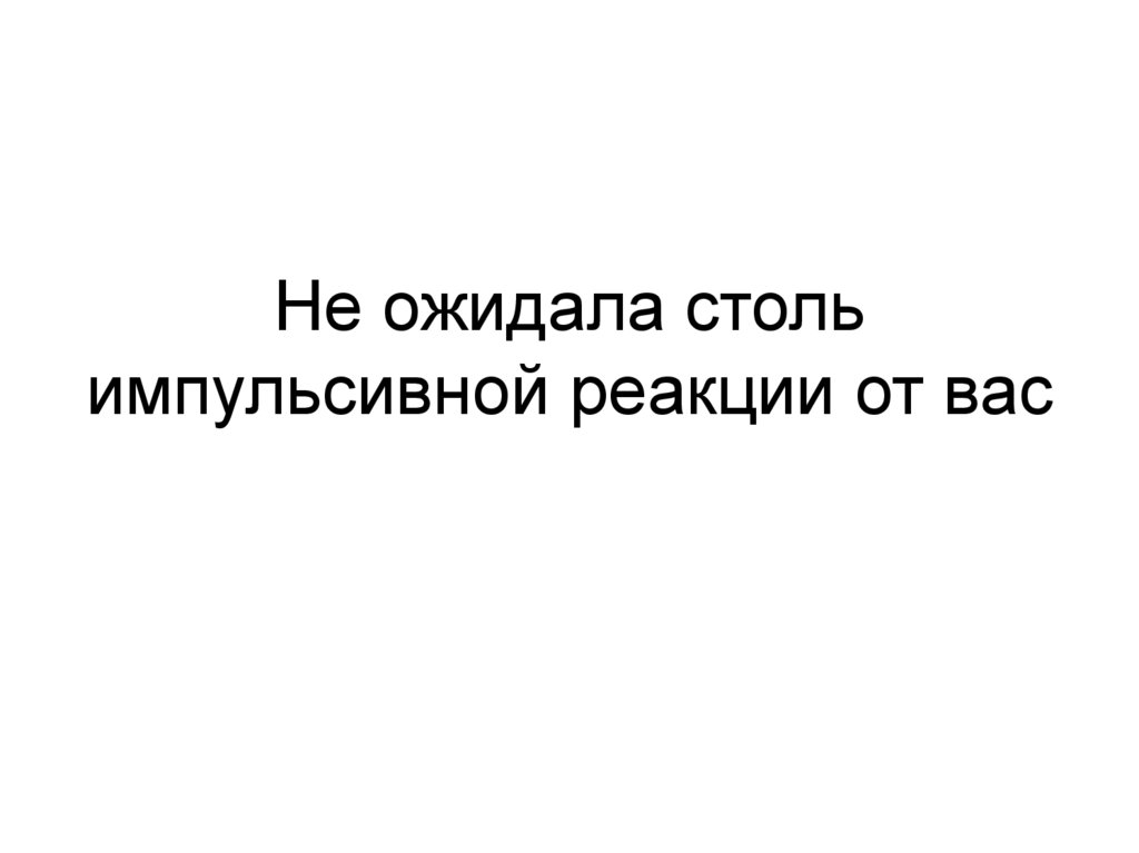 Не ожидала столь импульсивной реакции от вас