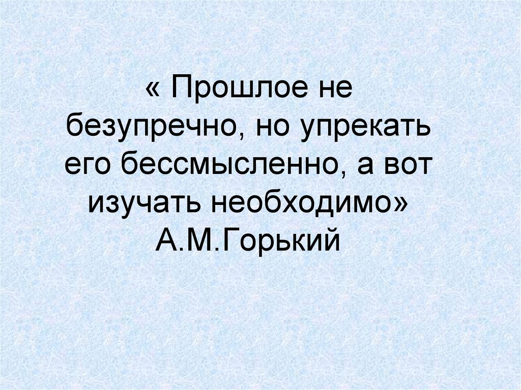 « Прошлое не безупречно, но упрекать его бессмысленно, а вот изучать необходимо» А.М.Горький