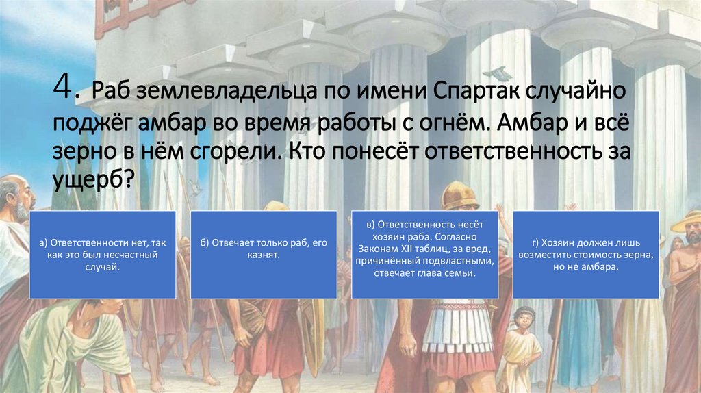 4. Раб землевладельца по имени Спартак случайно поджёг амбар во время работы с огнём. Амбар и всё зерно в нём сгорели. Кто