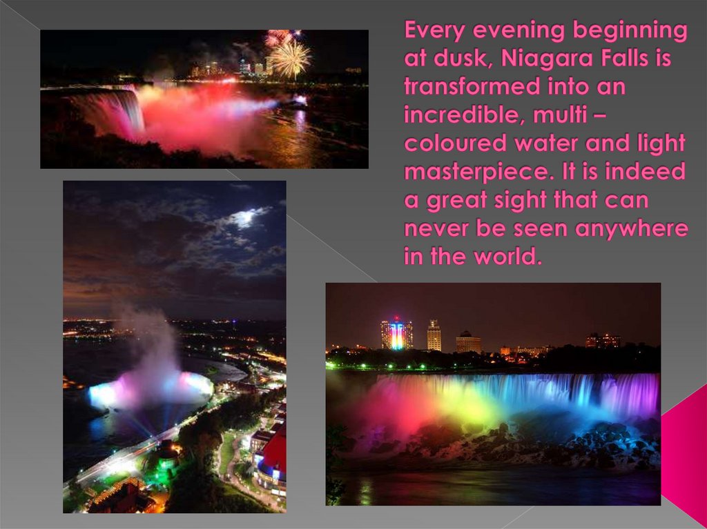 Every evening beginning at dusk, Niagara Falls is transformed into an incredible, multi – coloured water and light masterpiece.