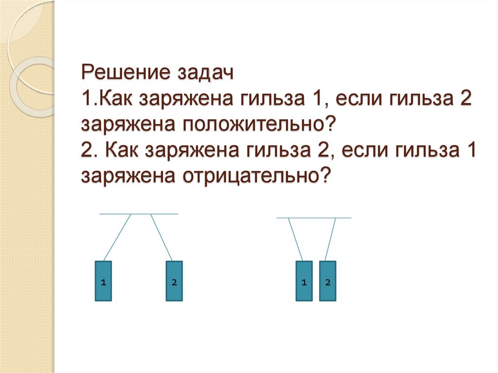 Решение задач 1.Как заряжена гильза 1, если гильза 2 заряжена положительно? 2. Как заряжена гильза 2, если гильза 1 заряжена