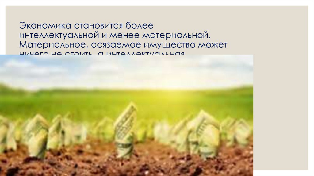 Экономика становится более интеллектуальной и менее материальной. Материальное, осязаемое имущество может ничего не стоить, а