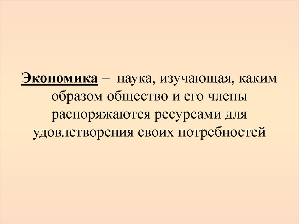 Экономика – наука, изучающая, каким образом общество и его члены распоряжаются ресурсами для удовлетворения своих потребностей