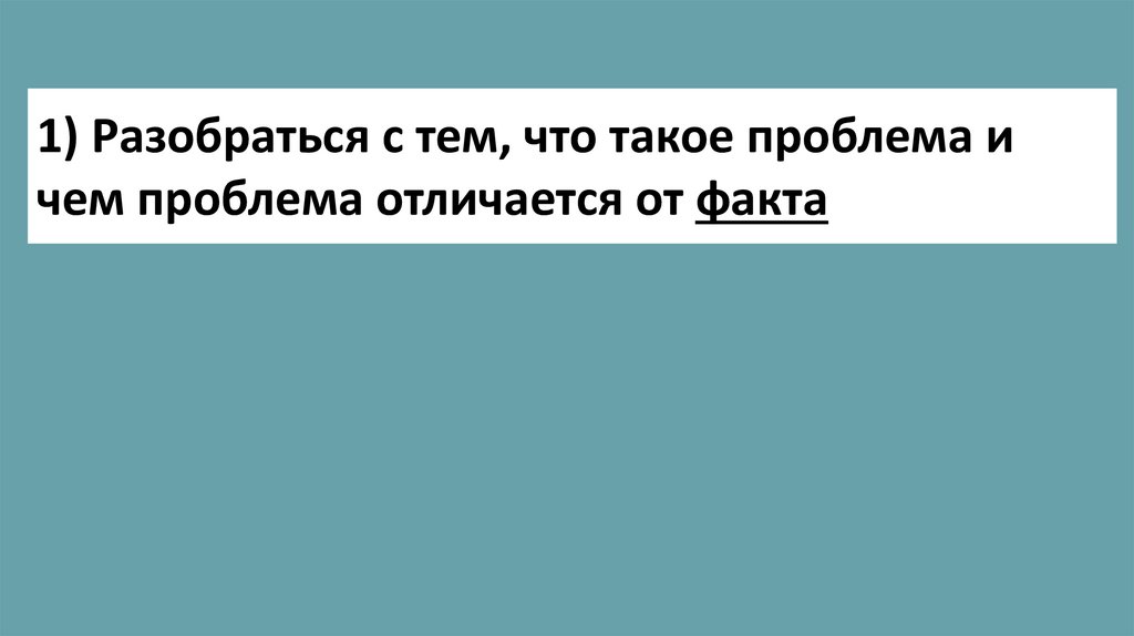 1) Разобраться с тем, что такое проблема и чем проблема отличается от факта