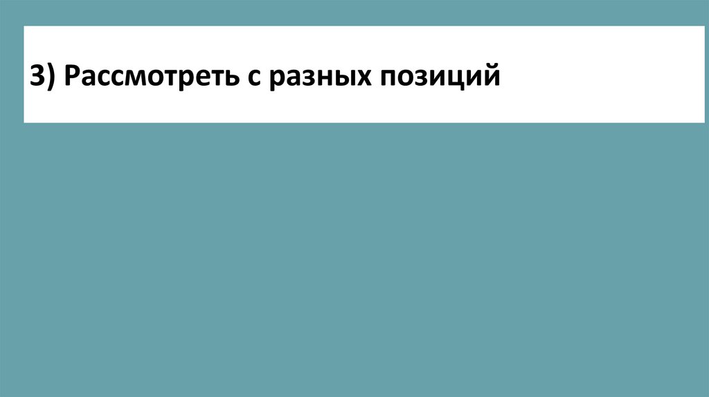 3) Рассмотреть с разных позиций