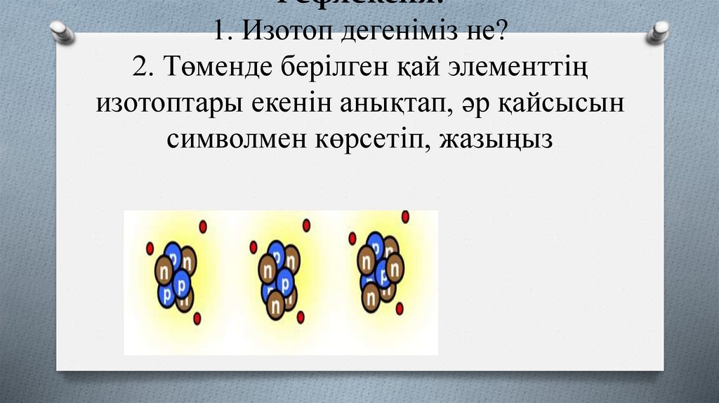 Рефлексия: 1. Изотоп дегеніміз не? 2. Төменде берілген қай элементтің изотоптары екенін анықтап, әр қайсысын символмен