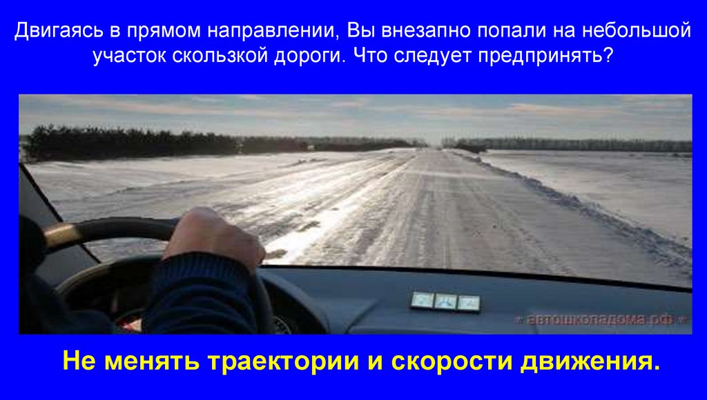 Двигаясь в прямом направлении, Вы внезапно попали на небольшой участок скользкой дороги. Что следует предпринять?