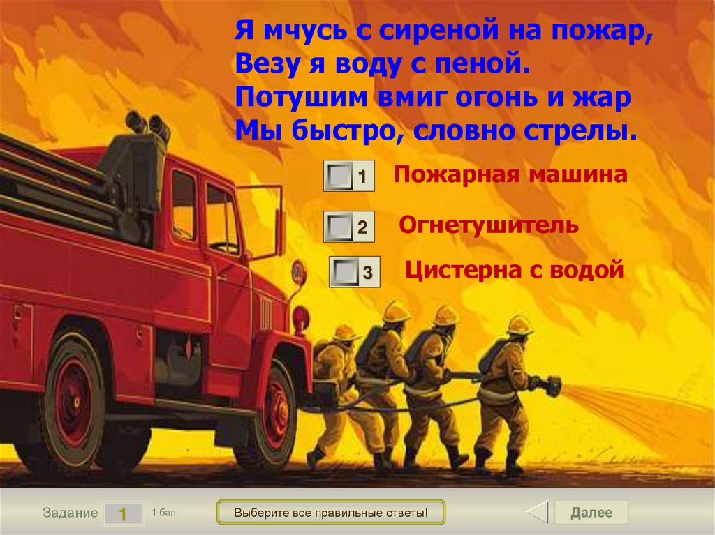 Я мчусь с сиреной на пожар, Везу я воду с пеной. Потушим вмиг огонь и жар Мы быстро, словно стрелы.