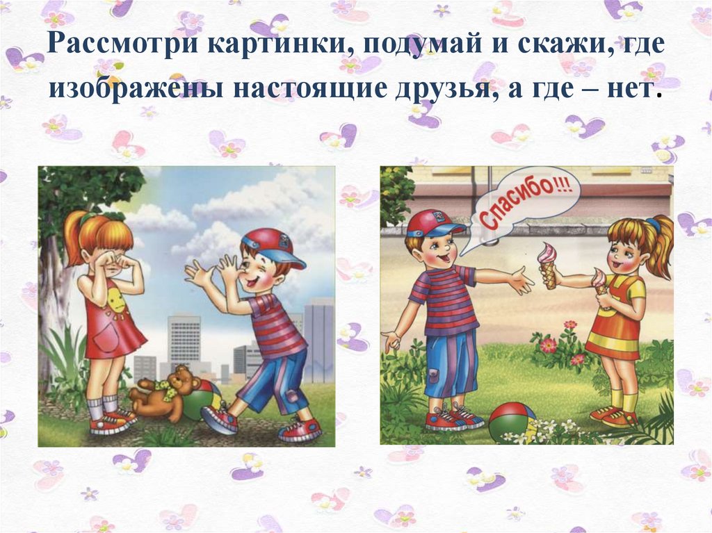 Рассмотри картинки, подумай и скажи, где изображены настоящие друзья, а где – нет.