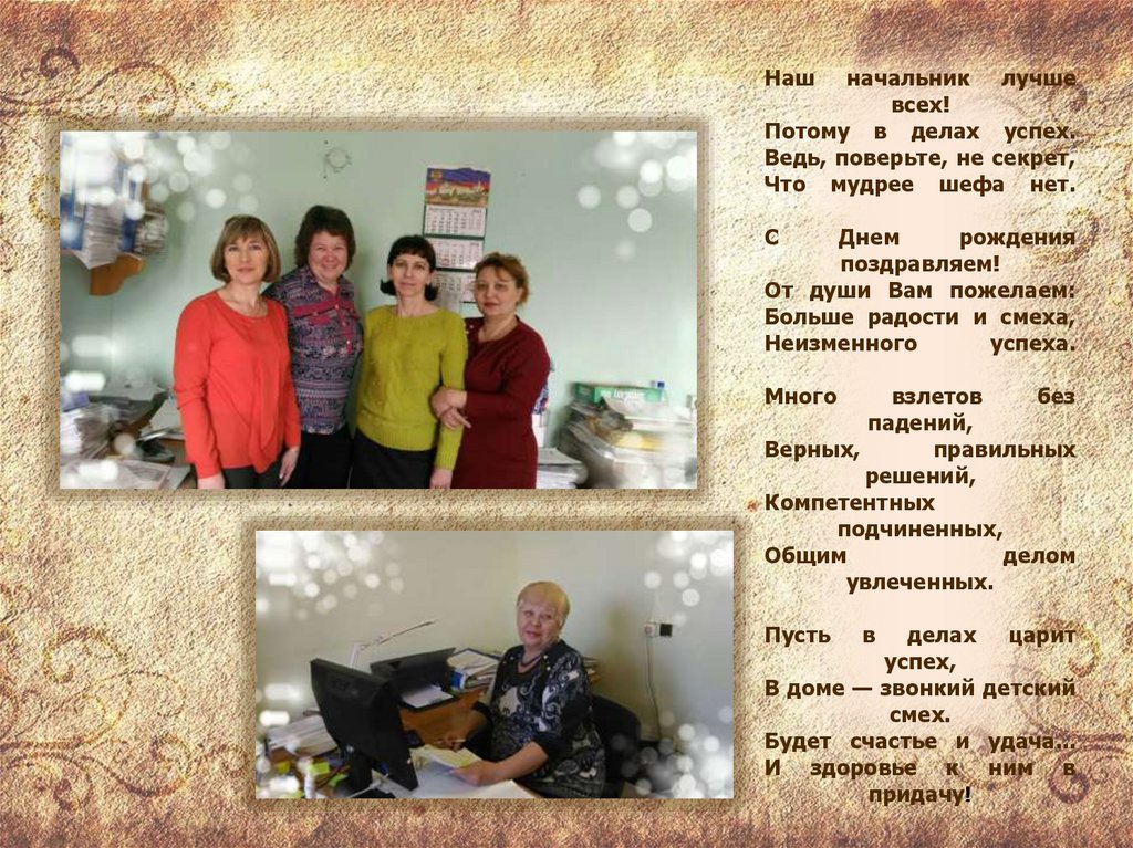 Наш начальник лучше всех! Потому в делах успех. Ведь, поверьте, не секрет, Что мудрее шефа нет. С Днем рождения поздравляем! От
