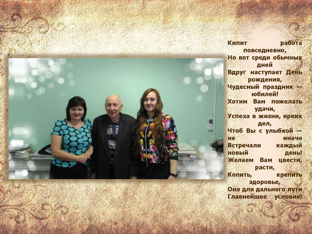 Кипит работа повседневно, Но вот среди обычных дней Вдруг наступает День рождения, Чудесный праздник — юбилей! Хотим Вам