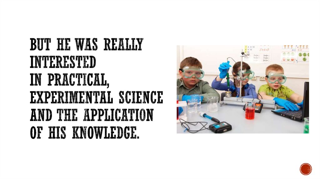 But he was really interested in practical, experimental science and the application of his knowledge.