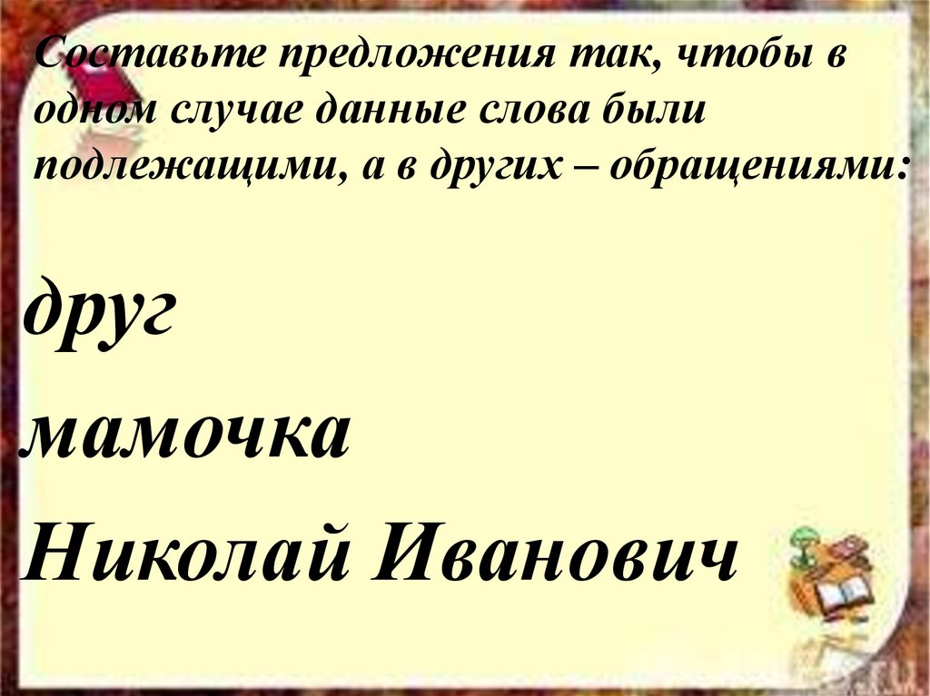 Составьте предложения так, чтобы в одном случае данные слова были подлежащими, а в других – обращениями: