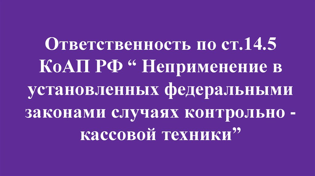 Ответственность по ст.14.5 КоАП РФ “ Неприменение в установленных федеральными законами случаях контрольно - кассовой техники”