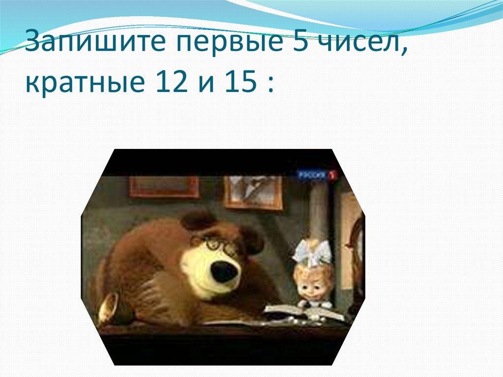 Запишите первые 5 чисел, кратные 12 и 15 :