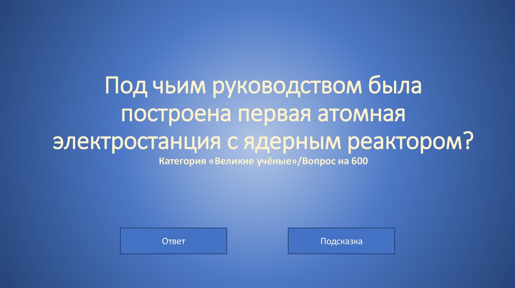 Под чьим руководством была построена первая атомная электростанция с ядерным реактором? Категория «Великие учёные»/Вопрос на