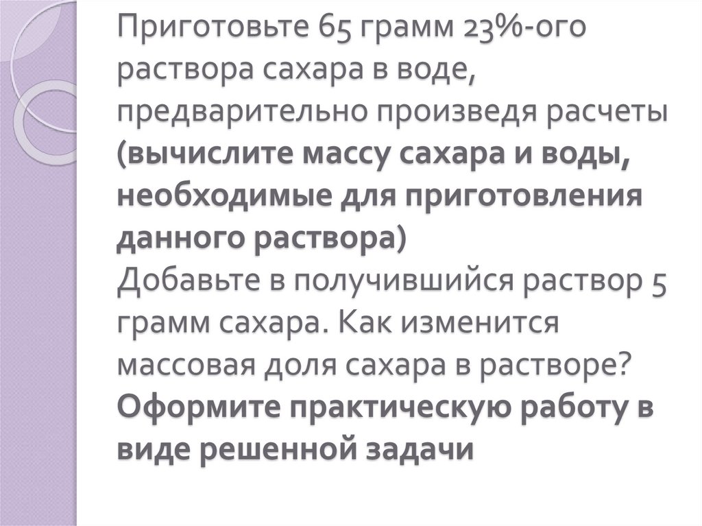 Приготовьте 65 грамм 23%-ого раствора сахара в воде, предварительно произведя расчеты (вычислите массу сахара и воды,