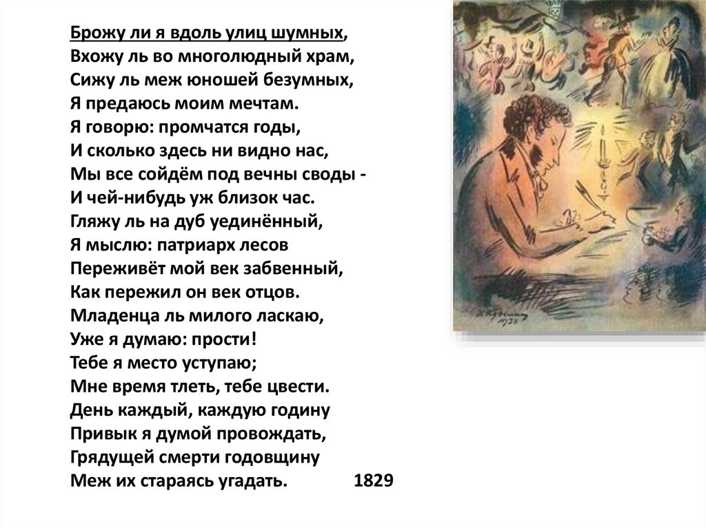 Брожу ли я вдоль улиц шумных, Вхожу ль во многолюдный храм, Сижу ль меж юношей безумных, Я предаюсь моим мечтам. Я говорю: