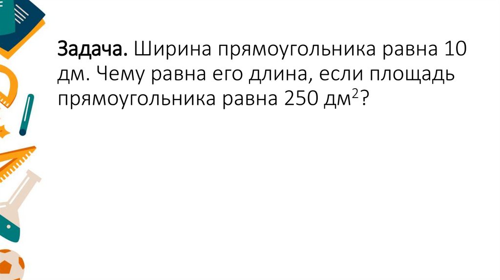 Задача. Ширина прямоугольника равна 10 дм. Чему равна его длина, если площадь прямоугольника равна 250 дм2?