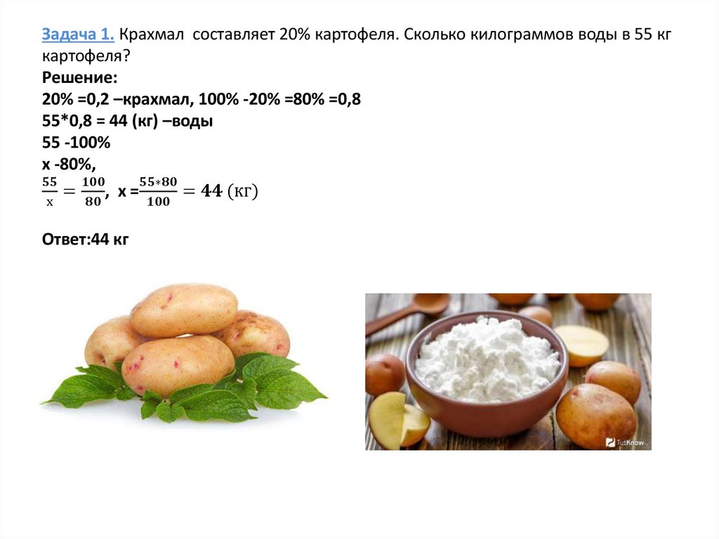 Задача 1. Крахмал составляет 20% картофеля. Сколько килограммов воды в 55 кг картофеля? Решение: 20% =0,2 –крахмал, 100% -20%