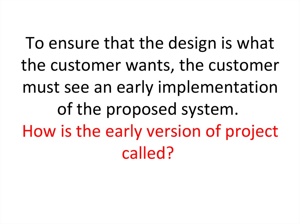 To ensure that the design is what the customer wants, the customer must see an early implementation of the proposed system. 