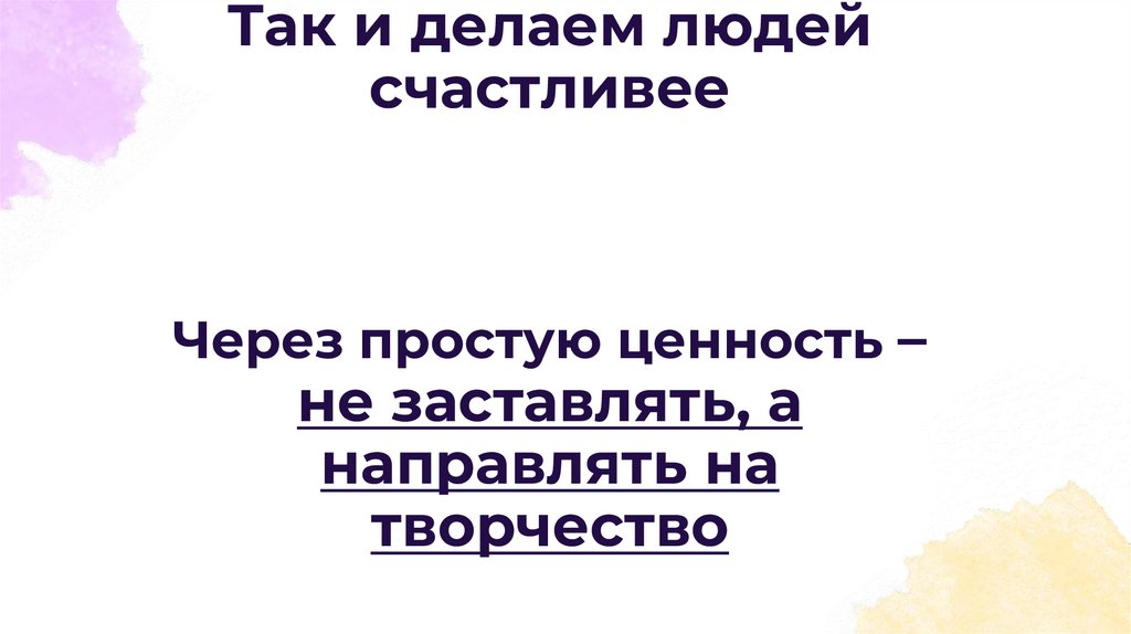 Так и делаем людей счастливее Через простую ценность – не заставлять, а направлять на творчество