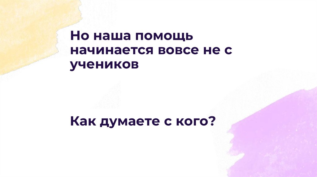 Но наша помощь начинается вовсе не с учеников Как думаете с кого?