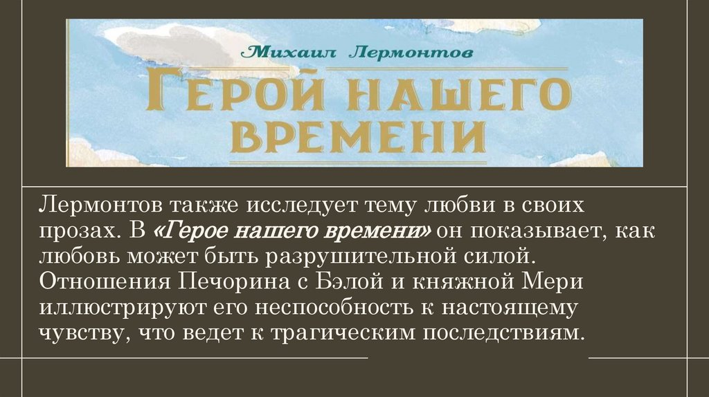 Лермонтов также исследует тему любви в своих прозах. В «Герое нашего времени» он показывает, как любовь может быть