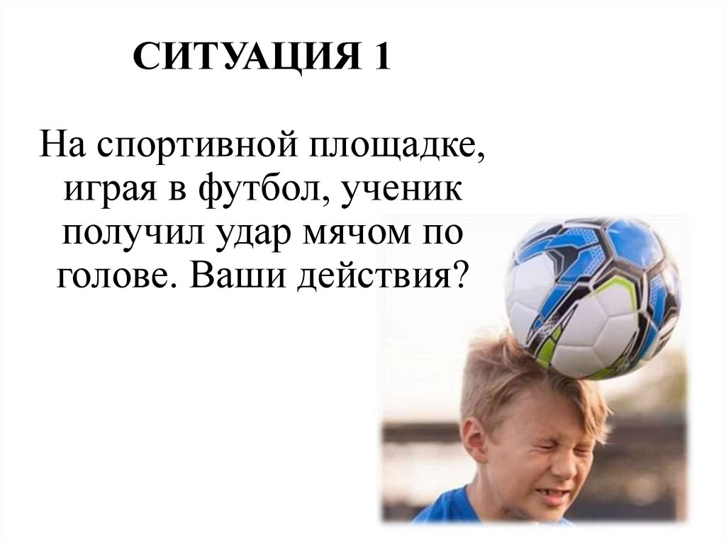 СИТУАЦИЯ 1 На спортивной площадке, играя в футбол, ученик получил удар мячом по голове. Ваши действия?