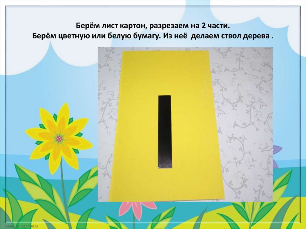 Берём лист картон, разрезаем на 2 части. Берём цветную или белую бумагу. Из неё делаем ствол дерева .