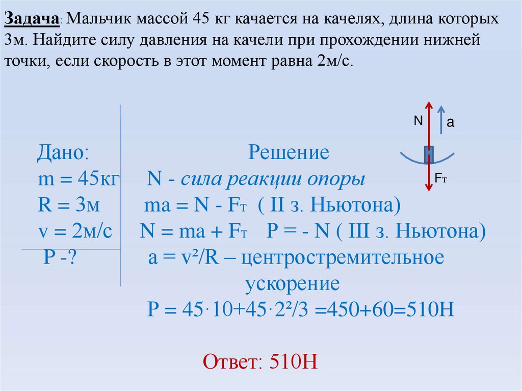 Задача: Мальчик массой 45 кг качается на качелях, длина которых 3м. Найдите силу давления на качели при прохождении нижней