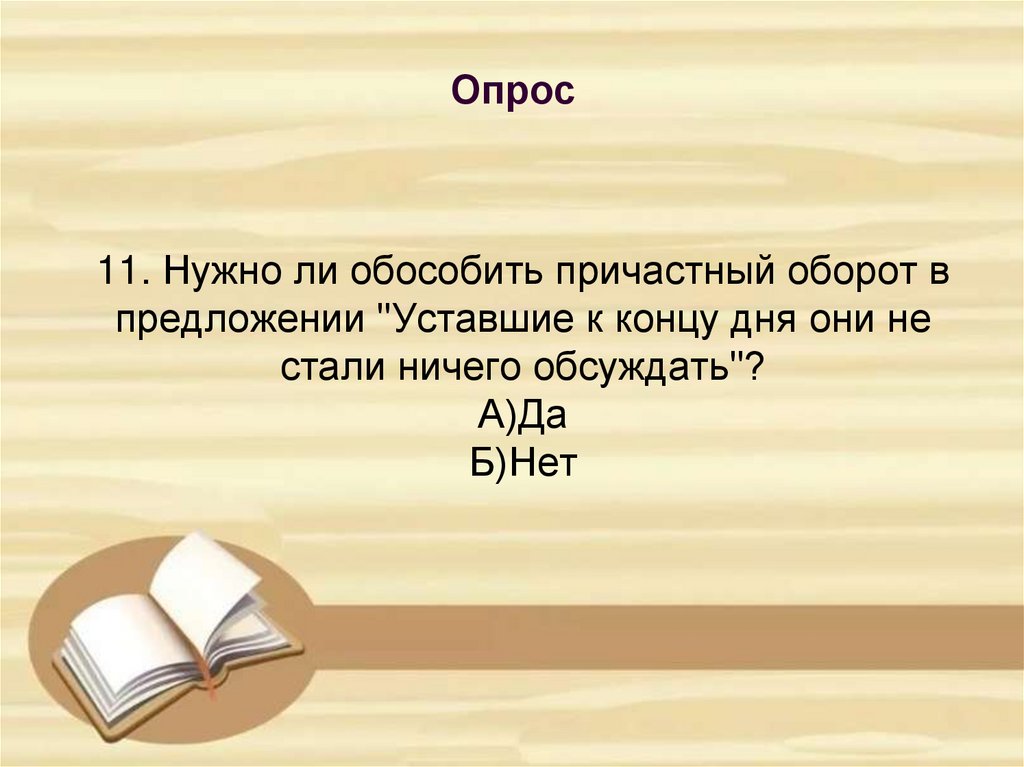 11. Нужно ли обособить причастный оборот в предложении "Уставшие к концу дня они не стали ничего обсуждать"? А)Да Б)Нет