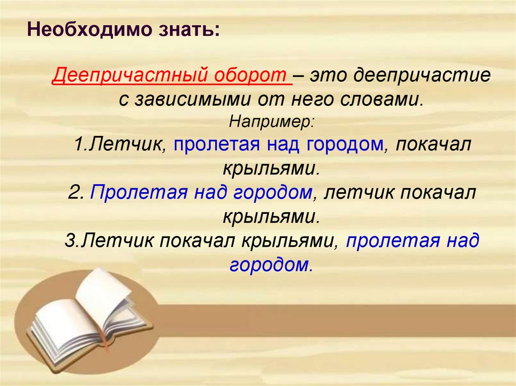 Деепричастный оборот – это деепричастие с зависимыми от него словами. Например: 1.Летчик, пролетая над городом, покачал