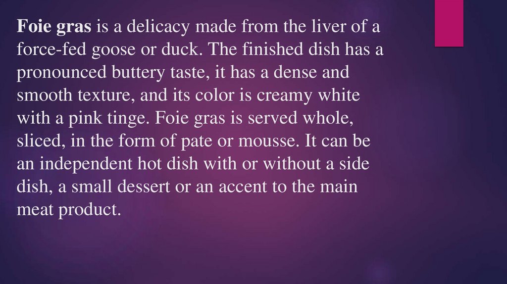 Foie gras is a delicacy made from the liver of a force-fed goose or duck. The finished dish has a pronounced buttery taste, it