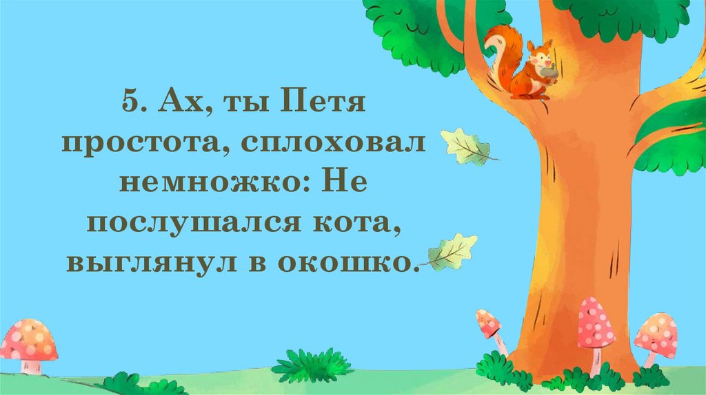 5. Ах, ты Петя простота, сплоховал немножко: Не послушался кота, выглянул в окошко.