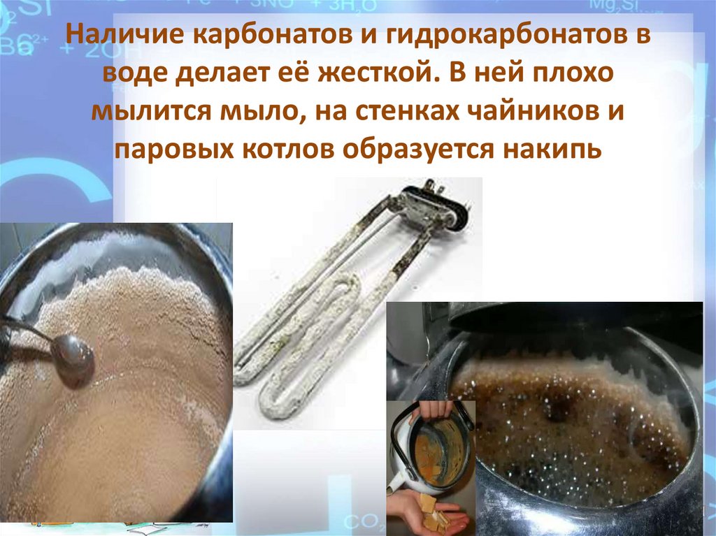 Наличие карбонатов и гидрокарбонатов в воде делает её жесткой. В ней плохо мылится мыло, на стенках чайников и паровых котлов