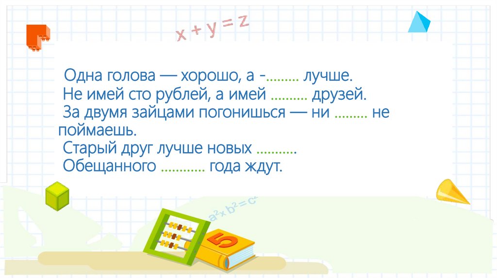 Одна голова — хорошо, а -......... лучше. Не имей сто рублей, а имей ………. друзей. За двумя зайцами погонишься — ни ……... не