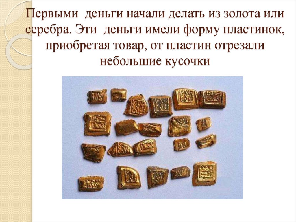 Первыми деньги начали делать из золота или серебра. Эти  деньги имели форму пластинок, приобретая товар, от пластин отрезали