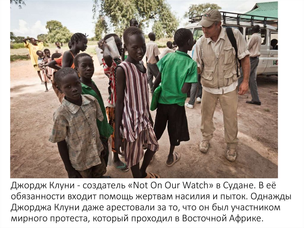 Джордж Клуни - создатель «Not On Our Watch» в Судане. В её обязанности входит помощь жертвам насилия и пыток. Однажды Джорджа