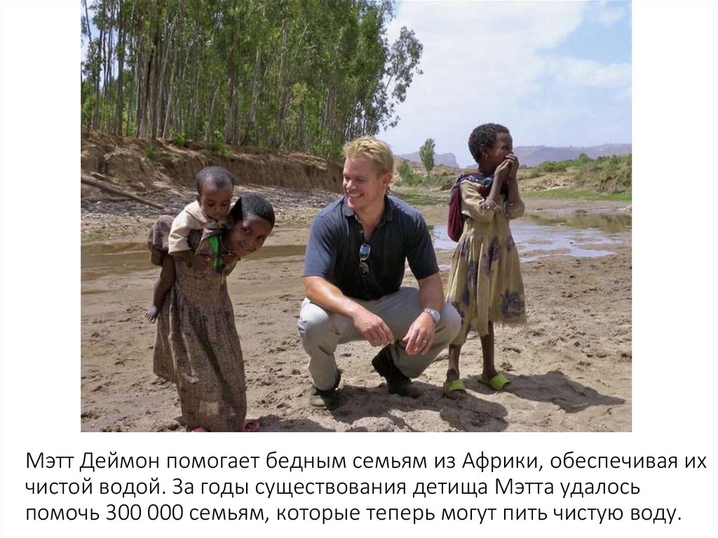 Мэтт Деймон помогает бедным семьям из Африки, обеспечивая их чистой водой. За годы существования детища Мэтта удалось помочь