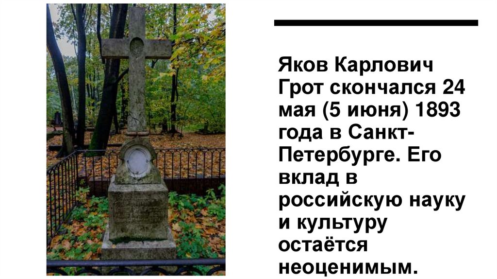Яков Карлович Грот скончался 24 мая (5 июня) 1893 года в Санкт-Петербурге. Его вклад в российскую науку и культуру остаётся
