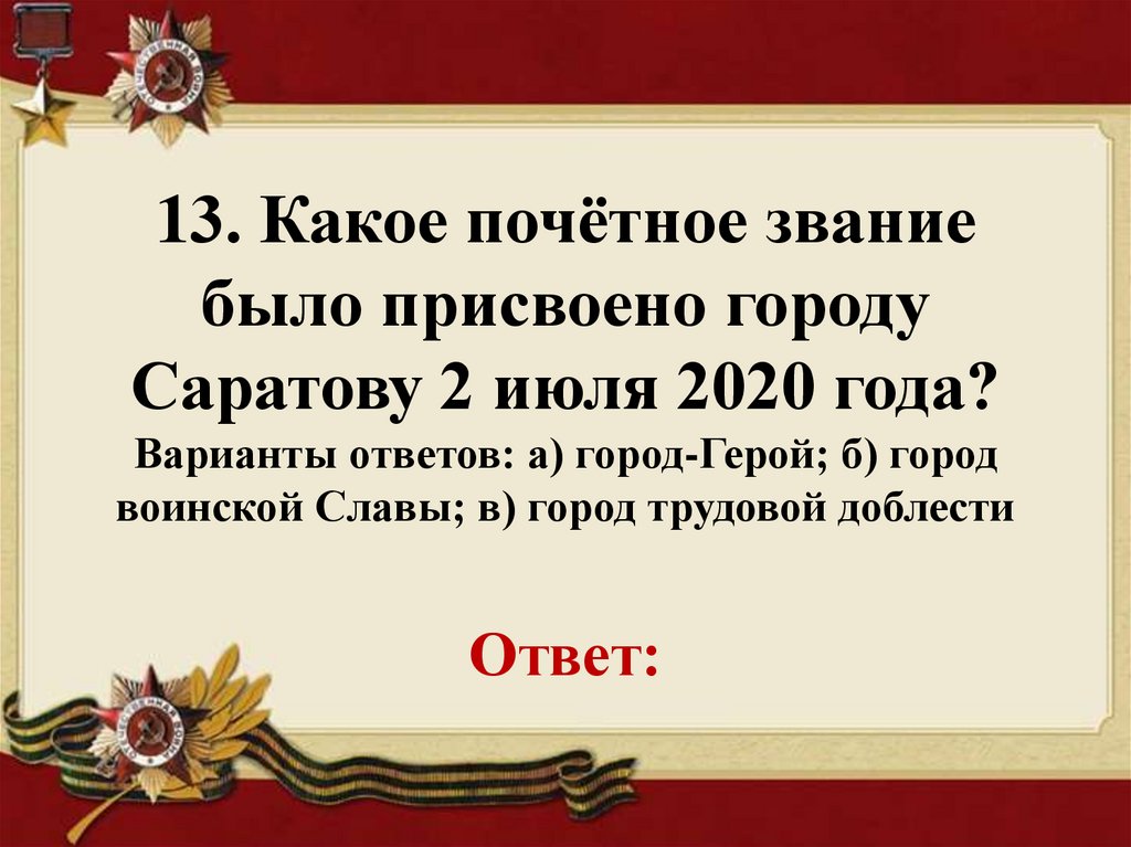 13. Какое почётное звание было присвоено городу Саратову 2 июля 2020 года? Варианты ответов: а) город-Герой; б) город воинской