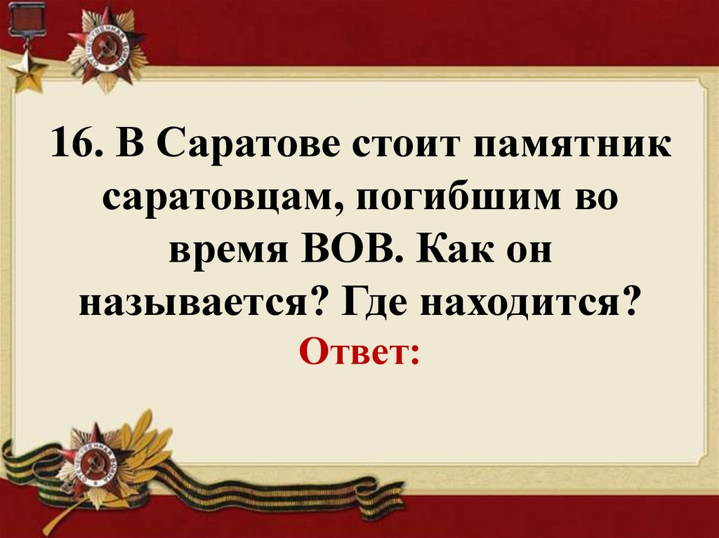 16. В Саратове стоит памятник саратовцам, погибшим во время ВОВ. Как он называется? Где находится? Ответ: