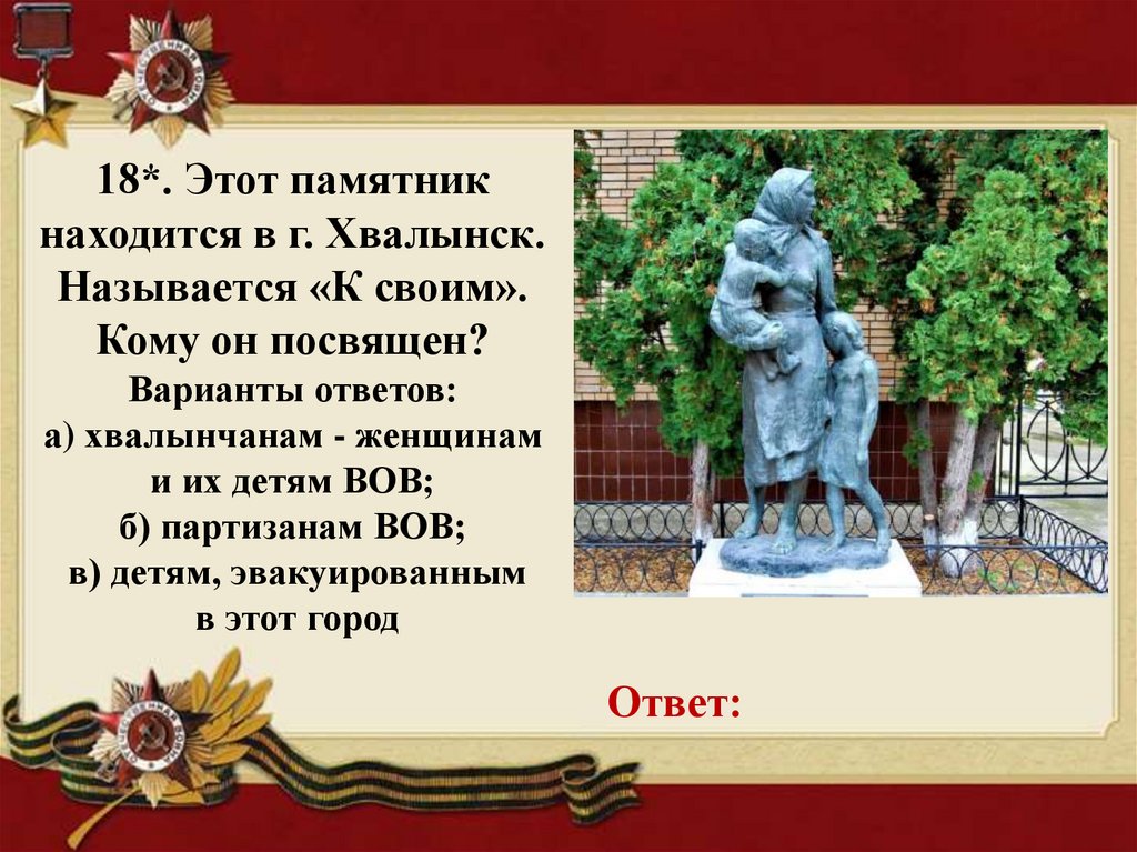 18*. Этот памятник находится в г. Хвалынск. Называется «К своим». Кому он посвящен? Варианты ответов: а) хвалынчанам - женщинам